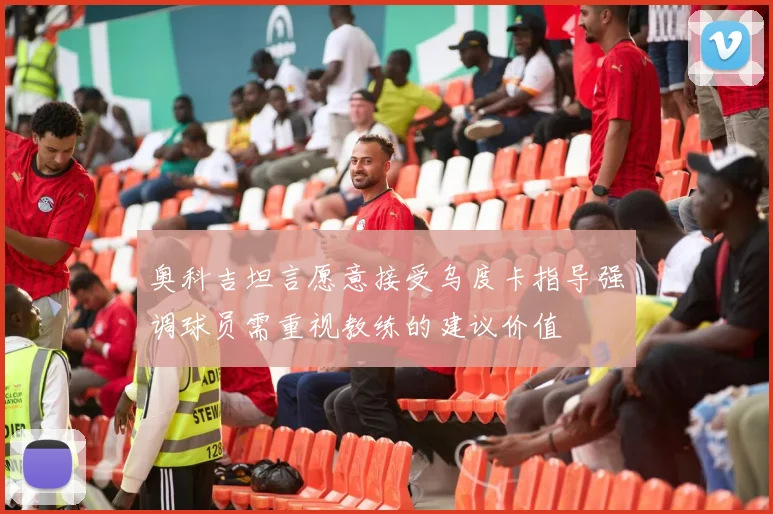 奥科吉坦言愿意接受乌度卡指导强调球员需重视教练的建议价值