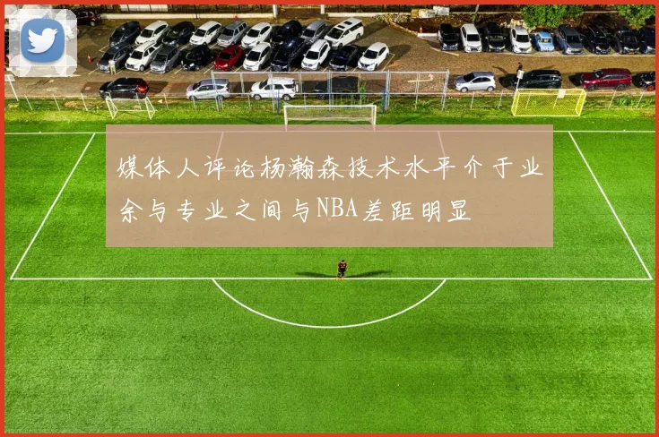 媒体人评论杨瀚森技术水平介于业余与专业之间与NBA差距明显