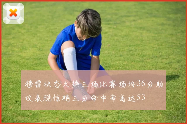 穆雷状态火热三场比赛场均36分助攻表现惊艳三分命中率高达53