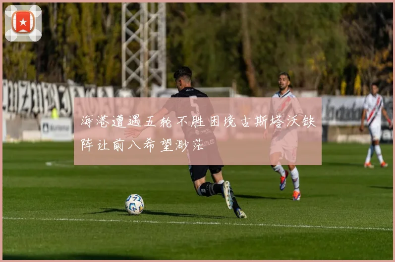 海港遭遇五轮不胜困境古斯塔沃缺阵让前八希望渺茫