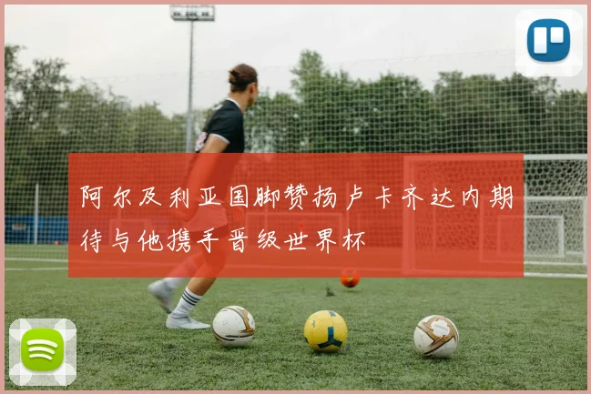 阿尔及利亚国脚赞扬卢卡齐达内期待与他携手晋级世界杯