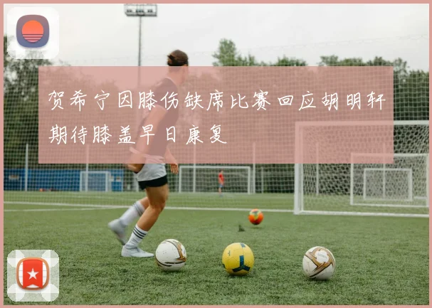贺希宁因膝伤缺席比赛回应胡明轩期待膝盖早日康复