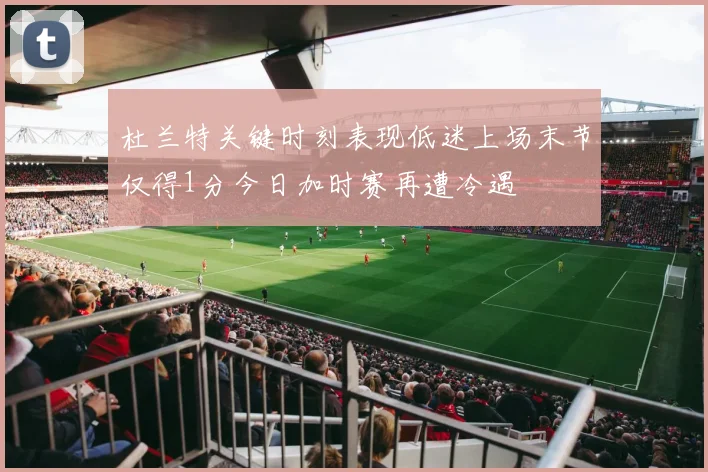 杜兰特关键时刻表现低迷上场末节仅得1分今日加时赛再遭冷遇