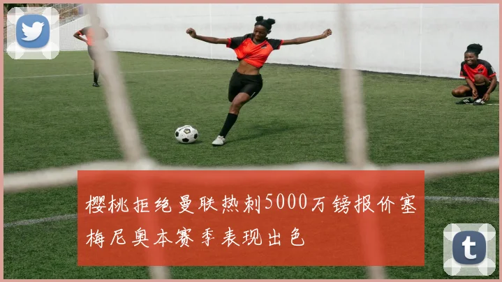 樱桃拒绝曼联热刺5000万镑报价塞梅尼奥本赛季表现出色