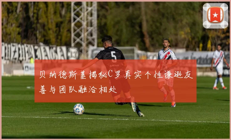 贝纳德斯基揭秘C罗真实个性谦逊友善与团队融洽相处