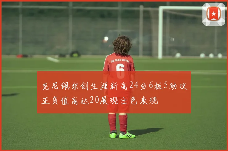 克尼佩尔创生涯新高24分6板5助攻正负值高达20展现出色表现