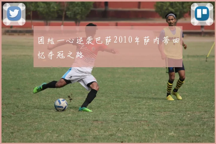 团结一心逆袭巴萨2010年萨内蒂回忆夺冠之路