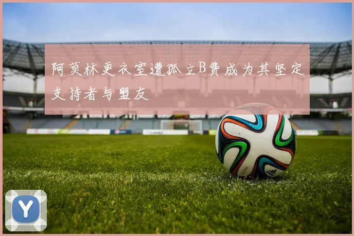 阿莫林更衣室遭孤立B费成为其坚定支持者与盟友