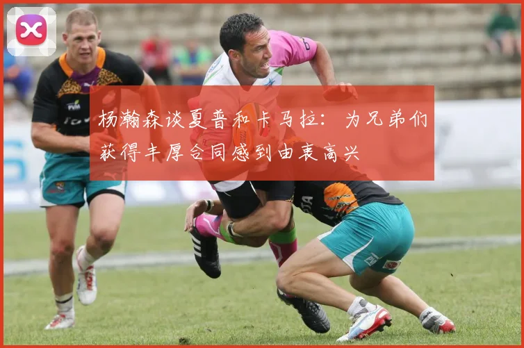 杨瀚森谈夏普和卡马拉：为兄弟们获得丰厚合同感到由衷高兴