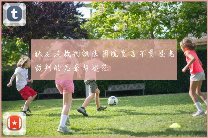 狄龙谈裁判执法困境直言不责怪老裁判的无奈与迷茫