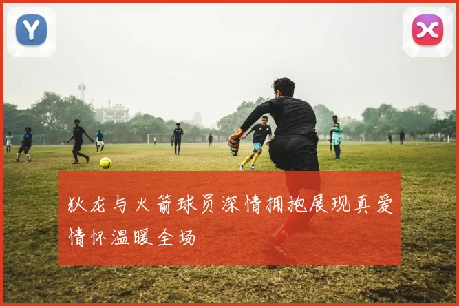 狄龙与火箭球员深情拥抱展现真爱情怀温暖全场