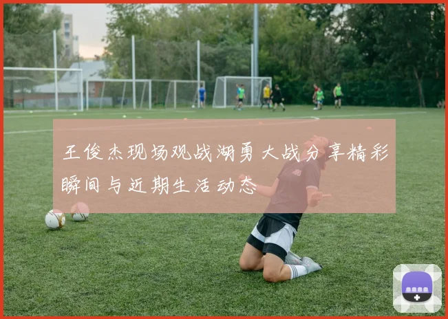 王俊杰现场观战湖勇大战分享精彩瞬间与近期生活动态