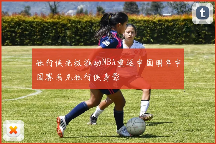 独行侠老板推动NBA重返中国明年中国赛或见独行侠身影