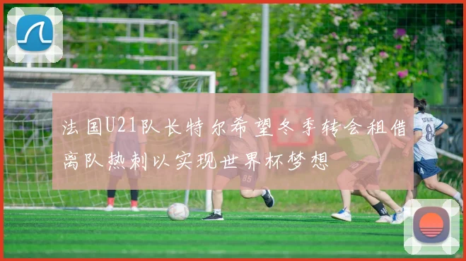 法国U21队长特尔希望冬季转会租借离队热刺以实现世界杯梦想