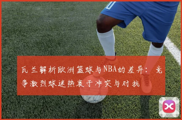 瓦兰解析欧洲篮球与NBA的差异：竞争激烈球迷热衷于冲突与对抗