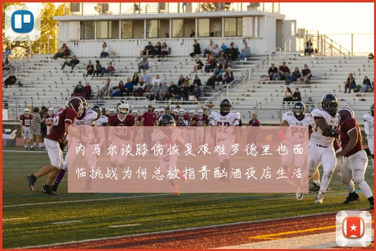 内马尔谈膝伤恢复艰难罗德里也面临挑战为何总被指责酗酒夜店生活