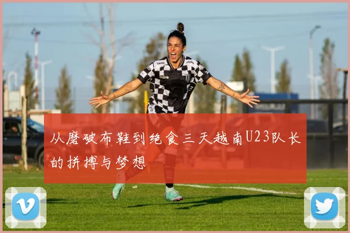 从磨破布鞋到绝食三天越南U23队长的拼搏与梦想