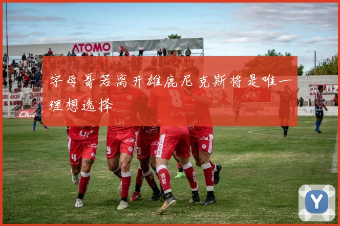 字母哥若离开雄鹿尼克斯将是唯一理想选择