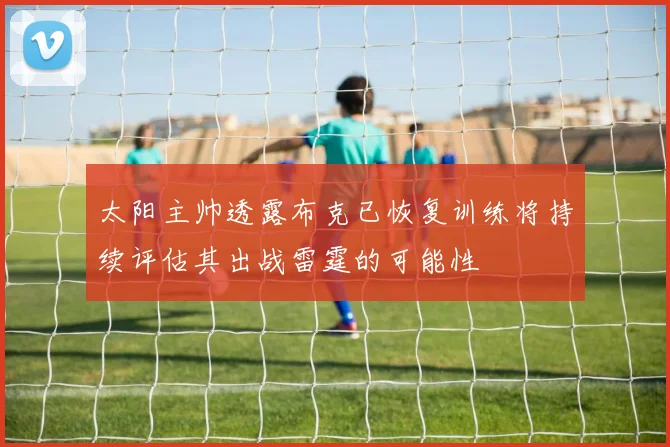 太阳主帅透露布克已恢复训练将持续评估其出战雷霆的可能性