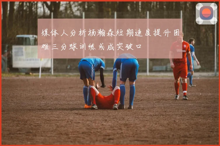 媒体人分析杨瀚森短期速度提升困难三分球训练或成突破口