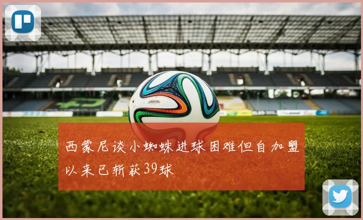 西蒙尼谈小蜘蛛进球困难但自加盟以来已斩获39球