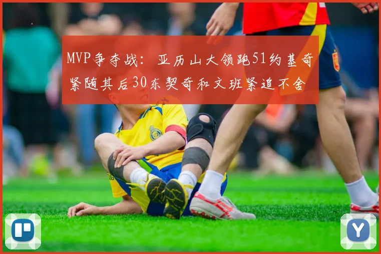 MVP争夺战：亚历山大领跑51约基奇紧随其后30东契奇和文班紧追不舍