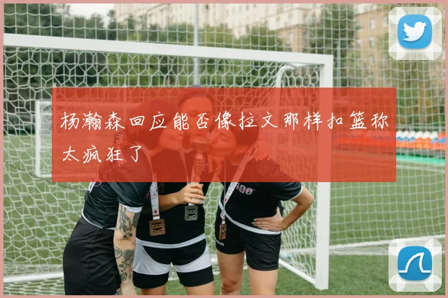 杨瀚森回应能否像拉文那样扣篮称太疯狂了