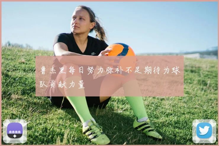 鲁杰里每日努力弥补不足期待为球队贡献力量
