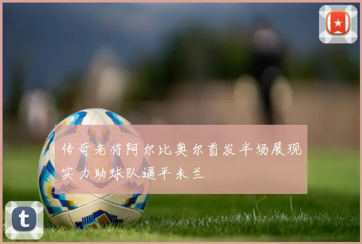 传奇老将阿尔比奥尔首发半场展现实力助球队逼平米兰