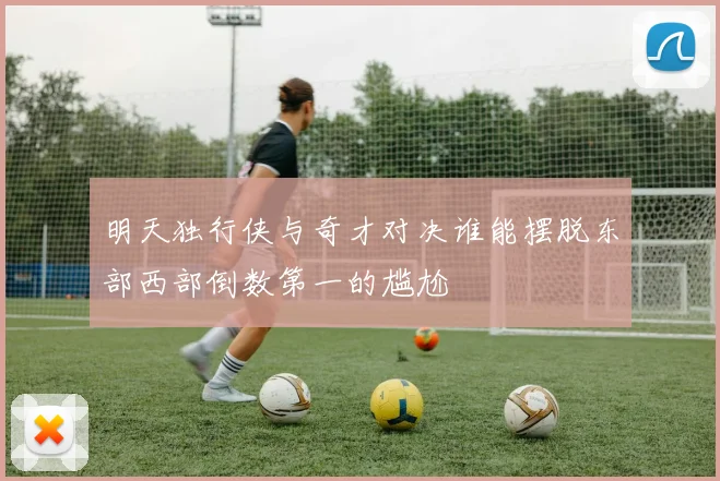 明天独行侠与奇才对决谁能摆脱东部西部倒数第一的尴尬