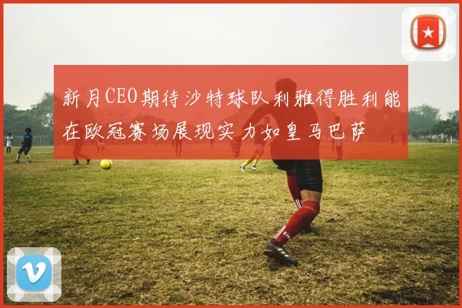 新月CEO期待沙特球队利雅得胜利能在欧冠赛场展现实力如皇马巴萨