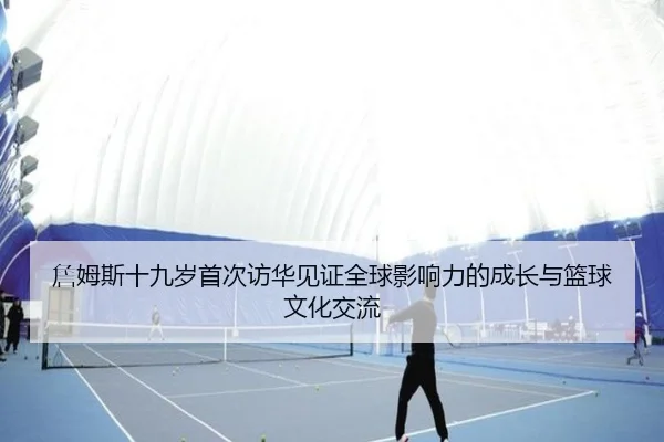 詹姆斯十九岁首次访华见证全球影响力的成长与篮球文化交流